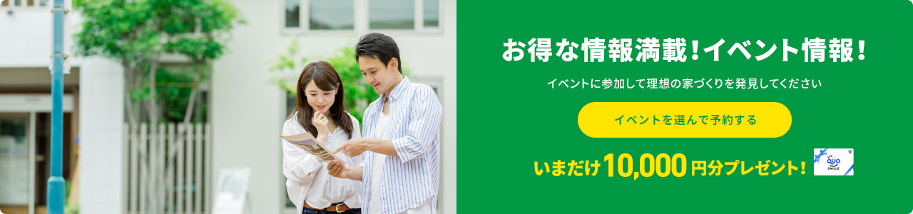 お得な情報満載！イベント情報！イベントに参加して理想の家づくりを発見してくださいイベントを選んで予約する今だけ10,000円分プレゼント！
