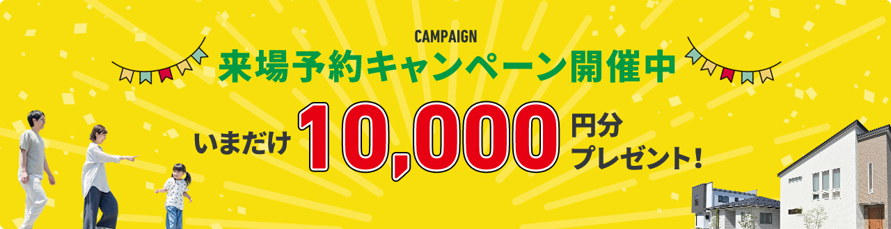 CAMPAIGN 来場予約キャンペーン開催中 来場予約で今だけ10,000円分プレゼント!