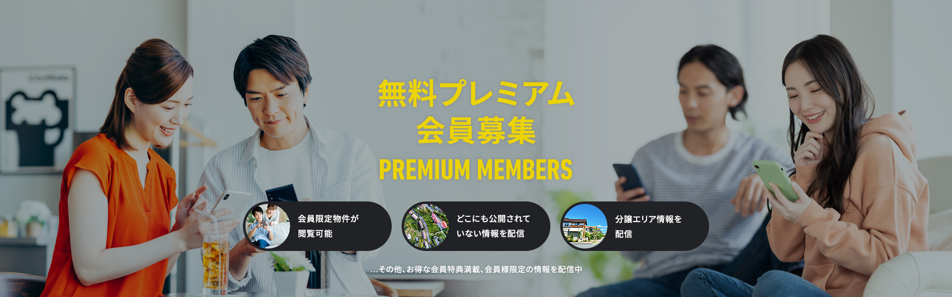 無料プレミアム会員募集 PREMIUM MEMBERS 会員限定物件が閲覧可能 どこにも公開されていない情報を配信 分譲エリア情報を配信 お得な会員特典満載、会員様限定の情報を配信中