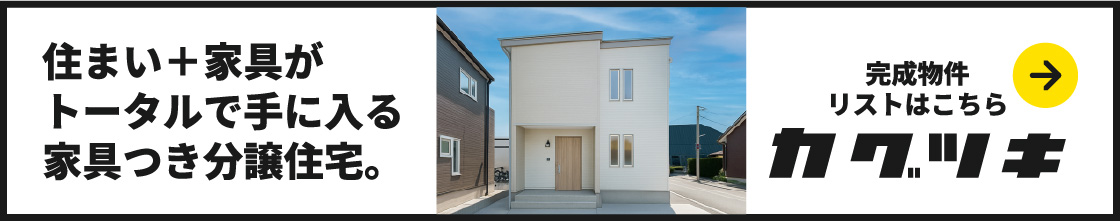 住まい+家具がトータルで手に入る家具つき建売住宅。カグツキ 完成物件リストはこちら