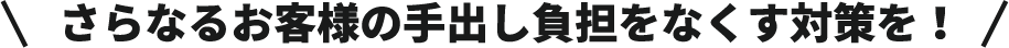 さらなるお客様の手出し負担をなくす対策を！